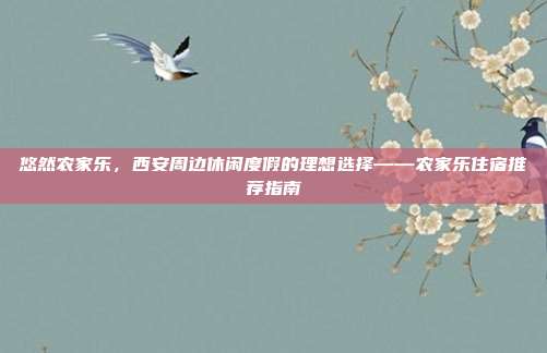 悠然农家乐，西安周边休闲度假的理想选择——农家乐住宿推荐指南