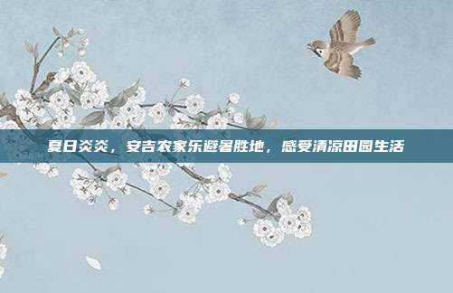 夏日炎炎，安吉农家乐避暑胜地，感受清凉田园生活
