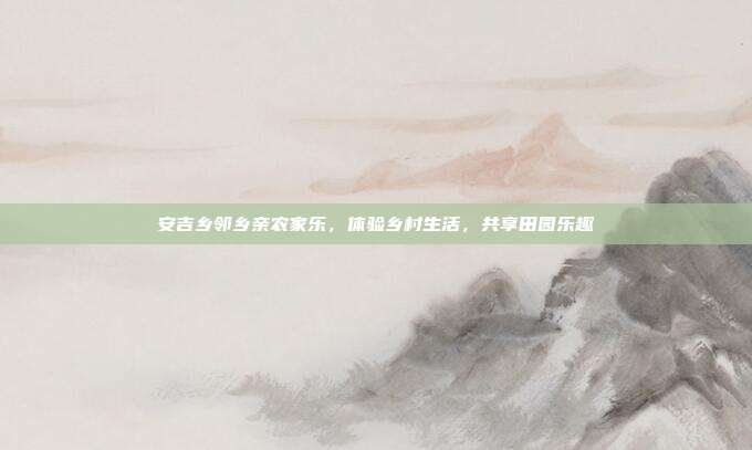 安吉乡邻乡亲农家乐，体验乡村生活，共享田园乐趣