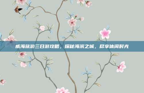 威海旅游三日游攻略，探秘海滨之城，尽享休闲时光