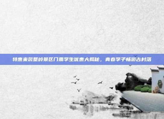 特惠来袭篁岭景区门票学生优惠大揭秘，青春学子畅游古村落