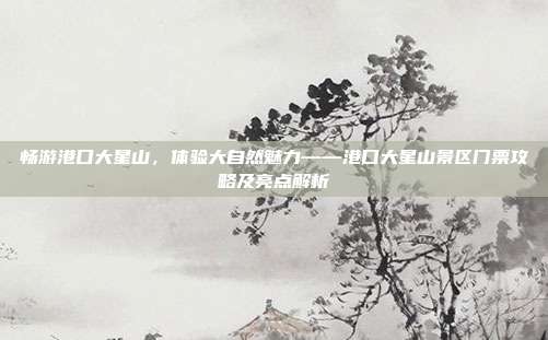 畅游港口大星山，体验大自然魅力——港口大星山景区门票攻略及亮点解析
