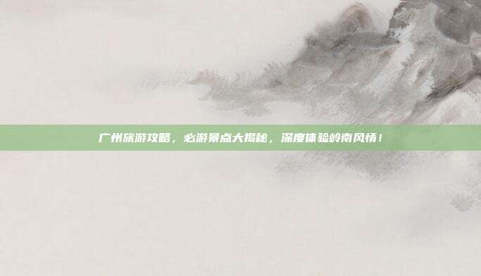 广州旅游攻略，必游景点大揭秘，深度体验岭南风情！