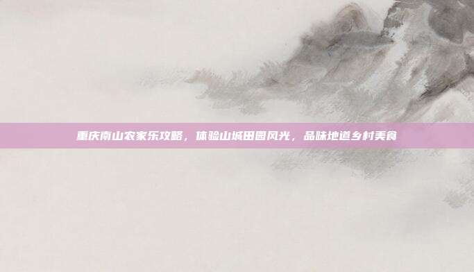 重庆南山农家乐攻略，体验山城田园风光，品味地道乡村美食