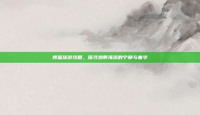 博鳌旅游攻略，探寻热带海滨的宁静与奢华