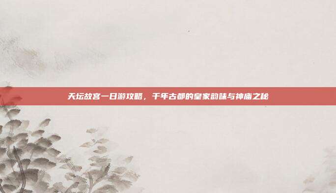 天坛故宫一日游攻略，千年古都的皇家韵味与神庙之秘