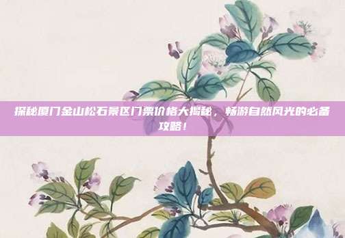 探秘厦门金山松石景区门票价格大揭秘，畅游自然风光的必备攻略！