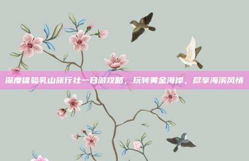深度体验乳山旅行社一日游攻略，玩转黄金海岸，尽享海滨风情