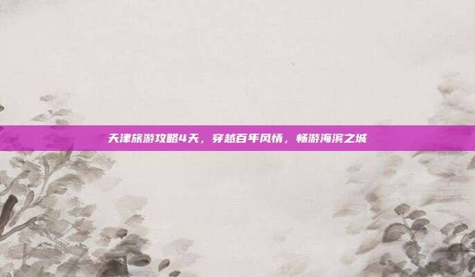 天津旅游攻略4天，穿越百年风情，畅游海滨之城