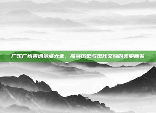 广东广州黄埔景点大全，探寻历史与现代交融的美丽画卷