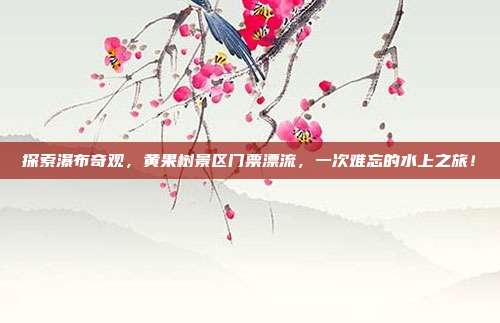 探索瀑布奇观，黄果树景区门票漂流，一次难忘的水上之旅！