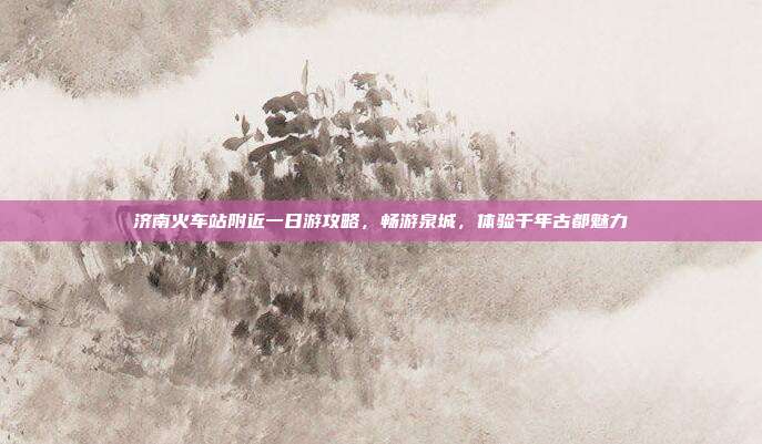 济南火车站附近一日游攻略，畅游泉城，体验千年古都魅力