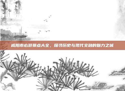 咸阳市必游景点大全，探寻历史与现代交融的魅力之城