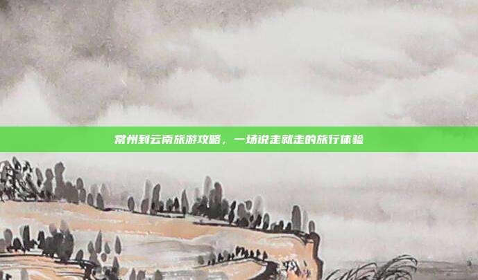 常州到云南旅游攻略，一场说走就走的旅行体验
