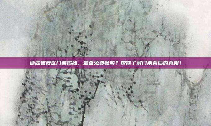 德胜岩景区门票揭秘，是否免费畅游？带你了解门票背后的真相！