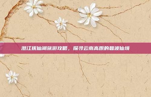 澄江抚仙湖旅游攻略，探寻云南高原的碧波仙境