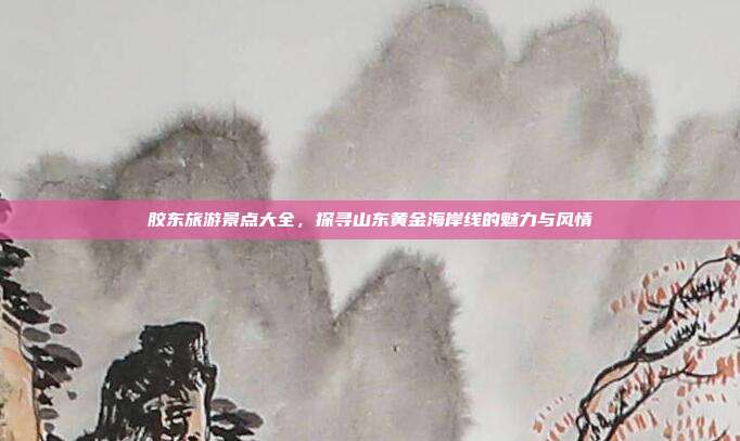 胶东旅游景点大全，探寻山东黄金海岸线的魅力与风情
