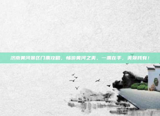 济南黄河景区门票攻略，畅游黄河之美，一票在手，美景我有！