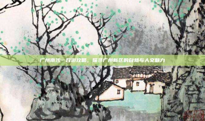 广州南沙一日游攻略，探寻广州新区的自然与人文魅力