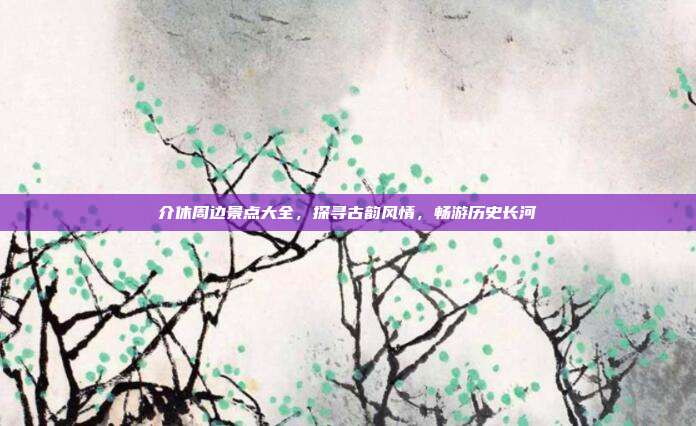 介休周边景点大全，探寻古韵风情，畅游历史长河