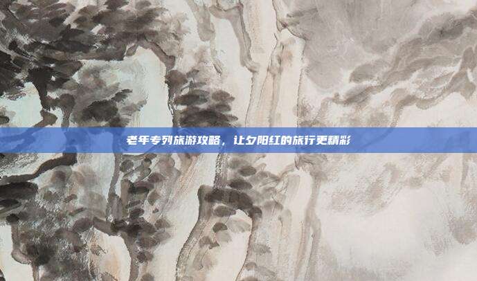 老年专列旅游攻略，让夕阳红的旅行更精彩