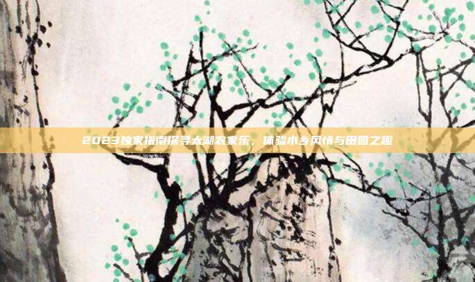 2023独家指南探寻太湖农家乐，体验水乡风情与田园之趣
