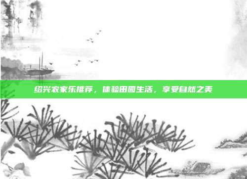 绍兴农家乐推荐，体验田园生活，享受自然之美