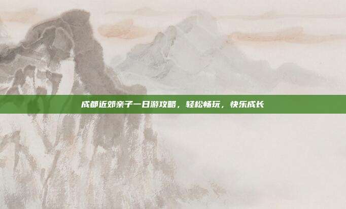 成都近郊亲子一日游攻略，轻松畅玩，快乐成长