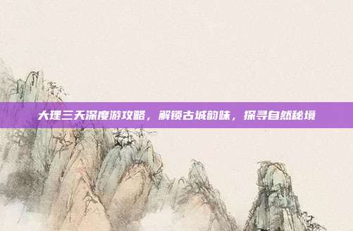 大理三天深度游攻略，解锁古城韵味，探寻自然秘境