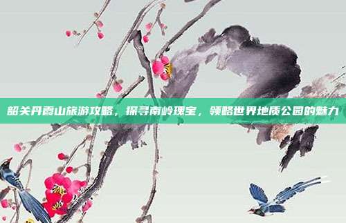 韶关丹霞山旅游攻略，探寻南岭瑰宝，领略世界地质公园的魅力