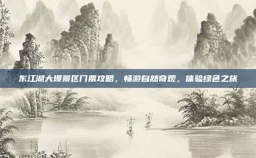 东江湖大坝景区门票攻略，畅游自然奇观，体验绿色之旅
