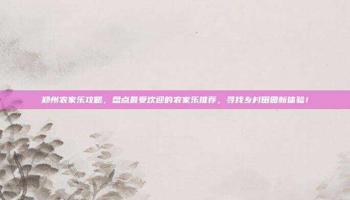 郑州农家乐攻略，盘点最受欢迎的农家乐推荐，寻找乡村田园新体验！