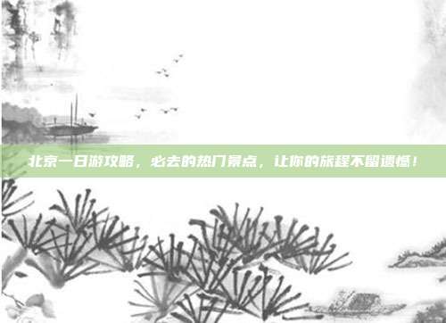 北京一日游攻略，必去的热门景点，让你的旅程不留遗憾！