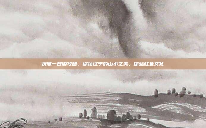 抚顺一日游攻略，探秘辽宁的山水之美，体验红色文化