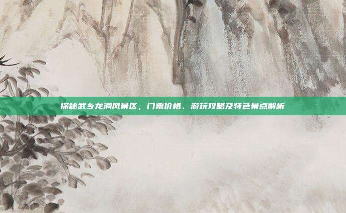 探秘武乡龙洞风景区，门票价格、游玩攻略及特色景点解析