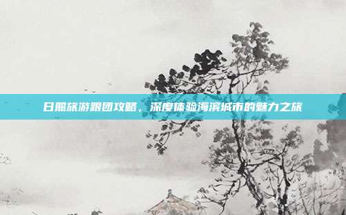 日照旅游跟团攻略，深度体验海滨城市的魅力之旅