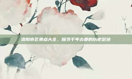 洛阳市区景点大全，探寻千年古都的历史足迹
