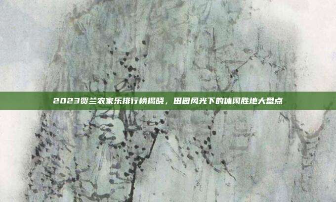 2023贺兰农家乐排行榜揭晓，田园风光下的休闲胜地大盘点