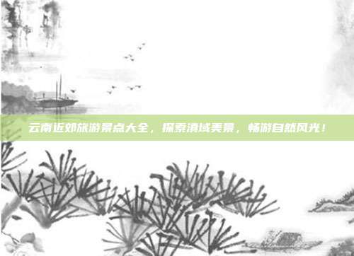 云南近郊旅游景点大全，探索滇域美景，畅游自然风光！