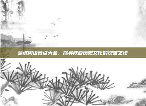 蒲城周边景点大全，探寻陕西历史文化的瑰宝之地