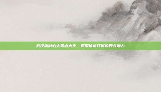 武汉旅游必去景点大全，探索这座江城的无穷魅力