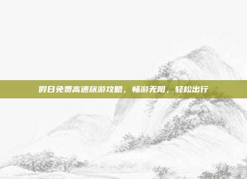 假日免费高速旅游攻略，畅游无阻，轻松出行