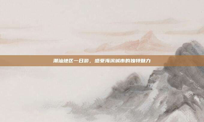潮汕地区一日游，感受海滨城市的独特魅力