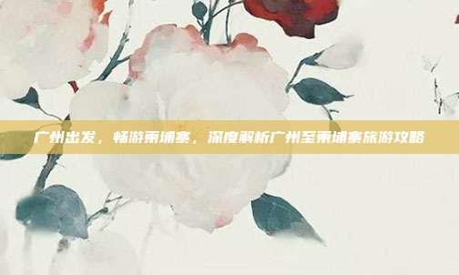 广州出发，畅游柬埔寨，深度解析广州至柬埔寨旅游攻略