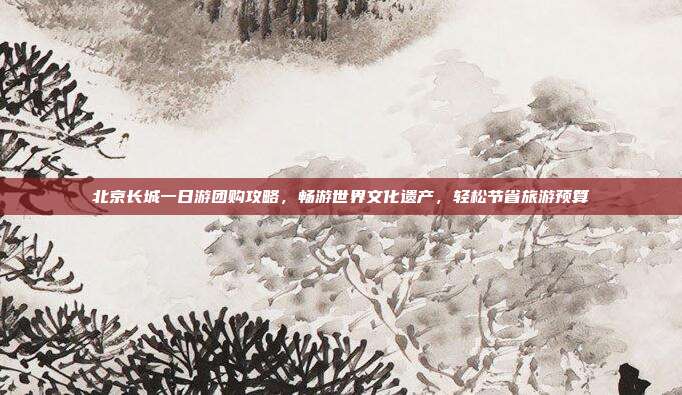 北京长城一日游团购攻略，畅游世界文化遗产，轻松节省旅游预算
