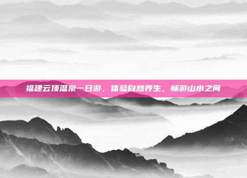 福建云顶温泉一日游，体验自然养生，畅游山水之间