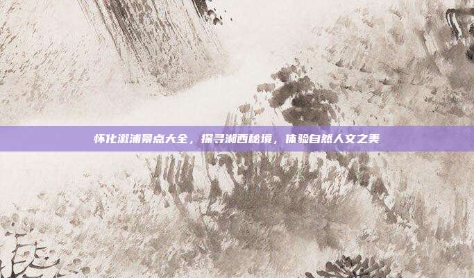 怀化溆浦景点大全，探寻湘西秘境，体验自然人文之美