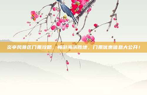 炎亭风景区门票攻略，畅游海滨胜地，门票优惠信息大公开！