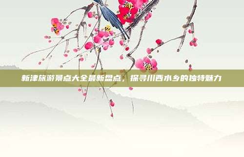新津旅游景点大全最新盘点，探寻川西水乡的独特魅力