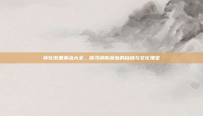 怀化市里景点大全，探寻湖南深处的自然与文化瑰宝
